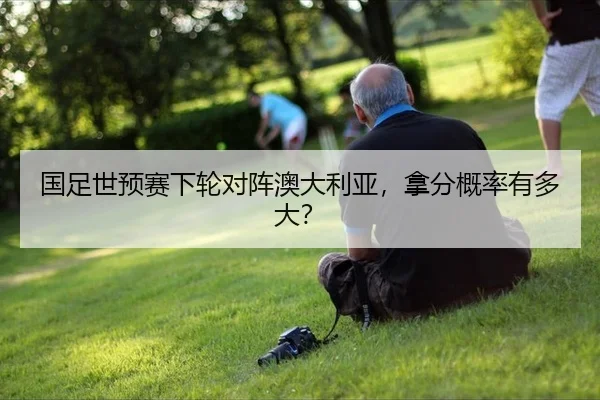 国足世预赛下轮对阵澳大利亚，拿分概率有多大？